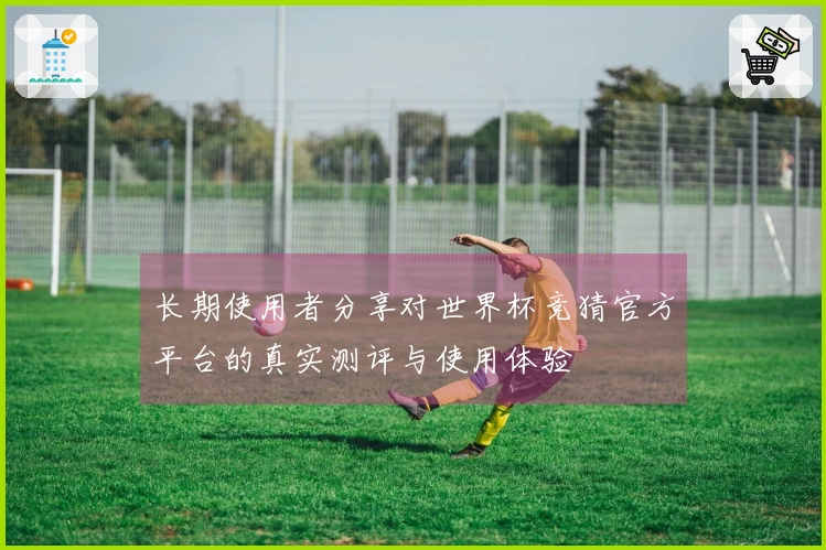 长期使用者分享对世界杯竞猜官方平台的真实测评与使用体验