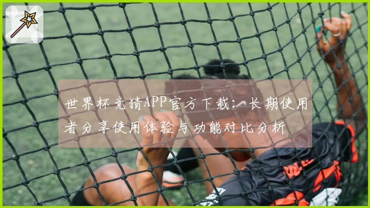 世界杯竞猜APP官方下载：长期使用者分享使用体验与功能对比分析